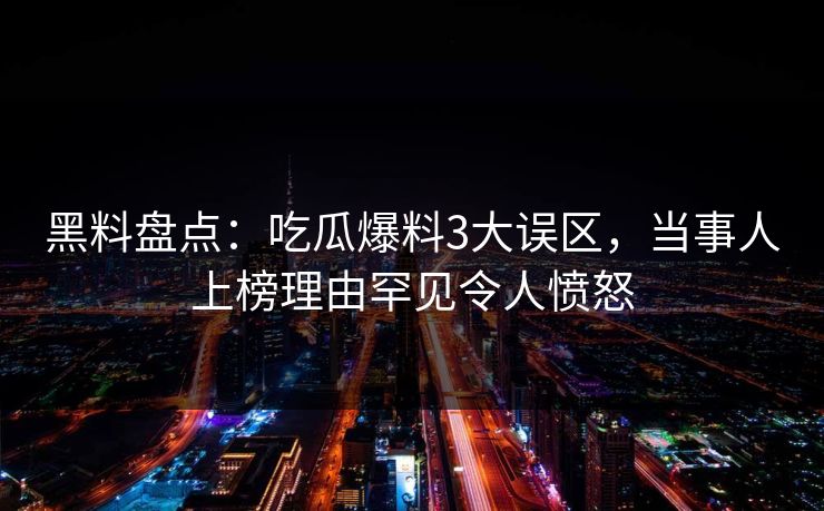 黑料盘点：吃瓜爆料3大误区，当事人上榜理由罕见令人愤怒