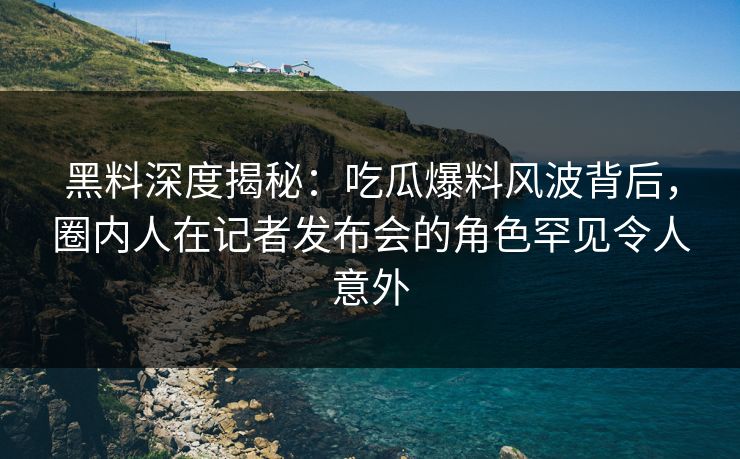 黑料深度揭秘：吃瓜爆料风波背后，圈内人在记者发布会的角色罕见令人意外